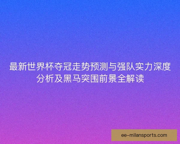 最新世界杯夺冠走势预测与强队实力深度分析及黑马突围前景全解读