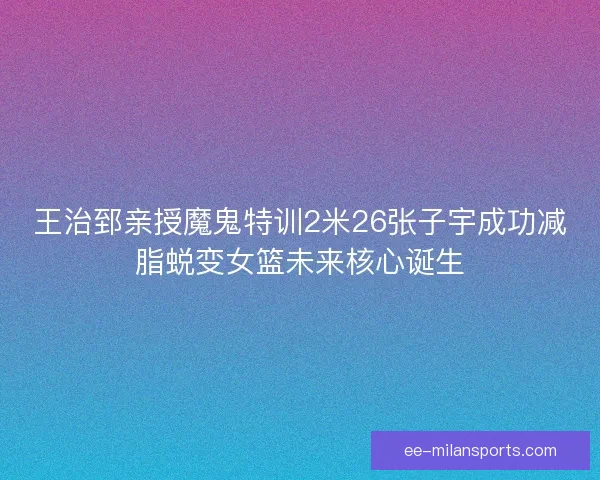 王治郅亲授魔鬼特训2米26张子宇成功减脂蜕变女篮未来核心诞生